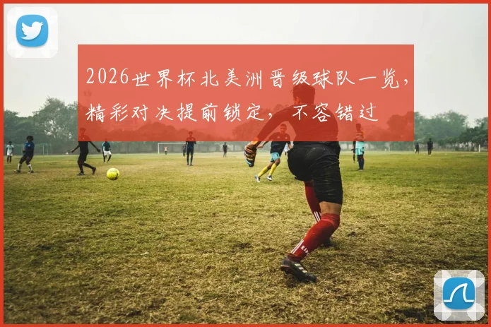 2026世界杯北美洲晋级球队一览，精彩对决提前锁定，不容错过