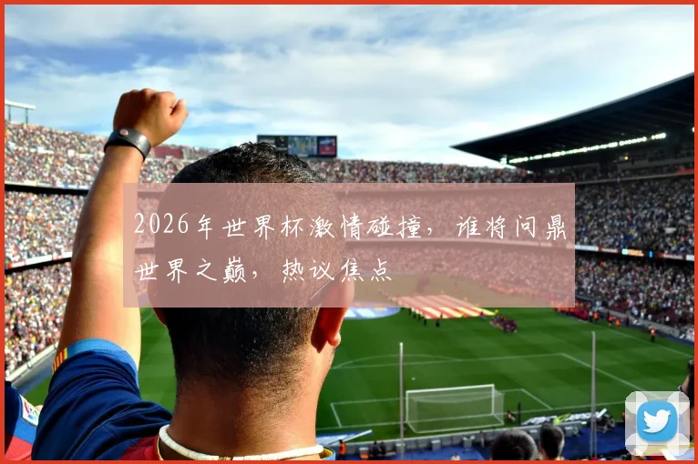 2026年世界杯激情碰撞，谁将问鼎世界之巅，热议焦点